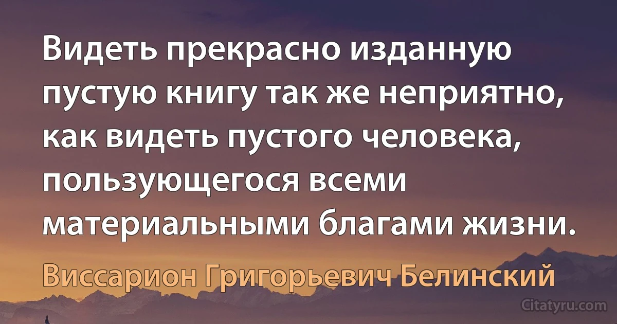 Видеть прекрасно изданную пустую книгу так же неприятно, как видеть пустого человека, пользующегося всеми материальными благами жизни. (Виссарион Григорьевич Белинский)