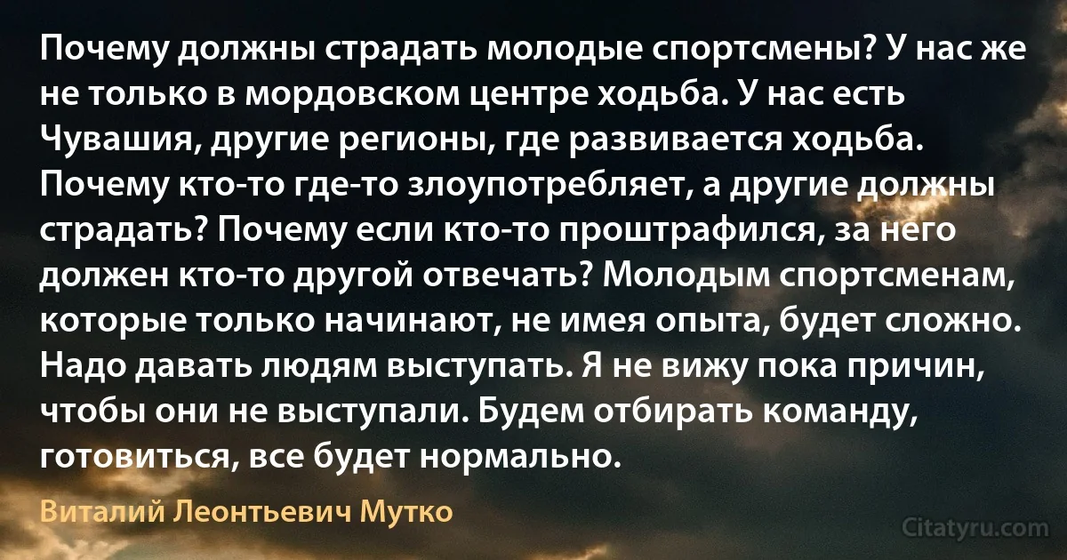 Почему должны страдать молодые спортсмены? У нас же не только в мордовском центре ходьба. У нас есть Чувашия, другие регионы, где развивается ходьба. Почему кто-то где-то злоупотребляет, а другие должны страдать? Почему если кто-то проштрафился, за него должен кто-то другой отвечать? Молодым спортсменам, которые только начинают, не имея опыта, будет сложно. Надо давать людям выступать. Я не вижу пока причин, чтобы они не выступали. Будем отбирать команду, готовиться, все будет нормально. (Виталий Леонтьевич Мутко)