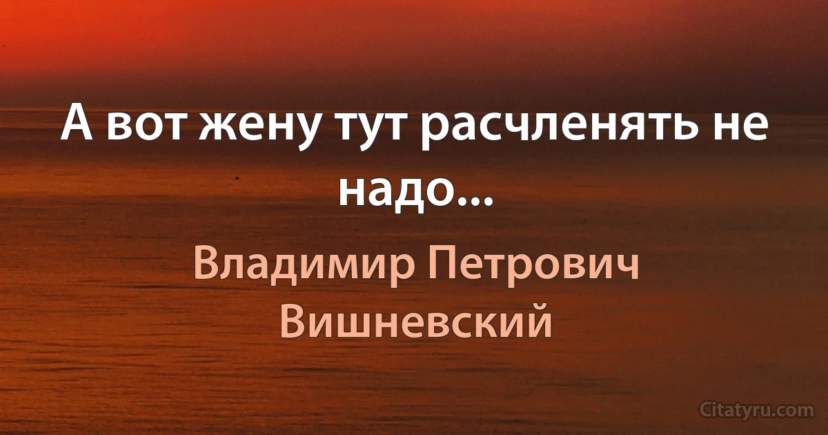 А вот жену тут расчленять не надо... (Владимир Петрович Вишневский)