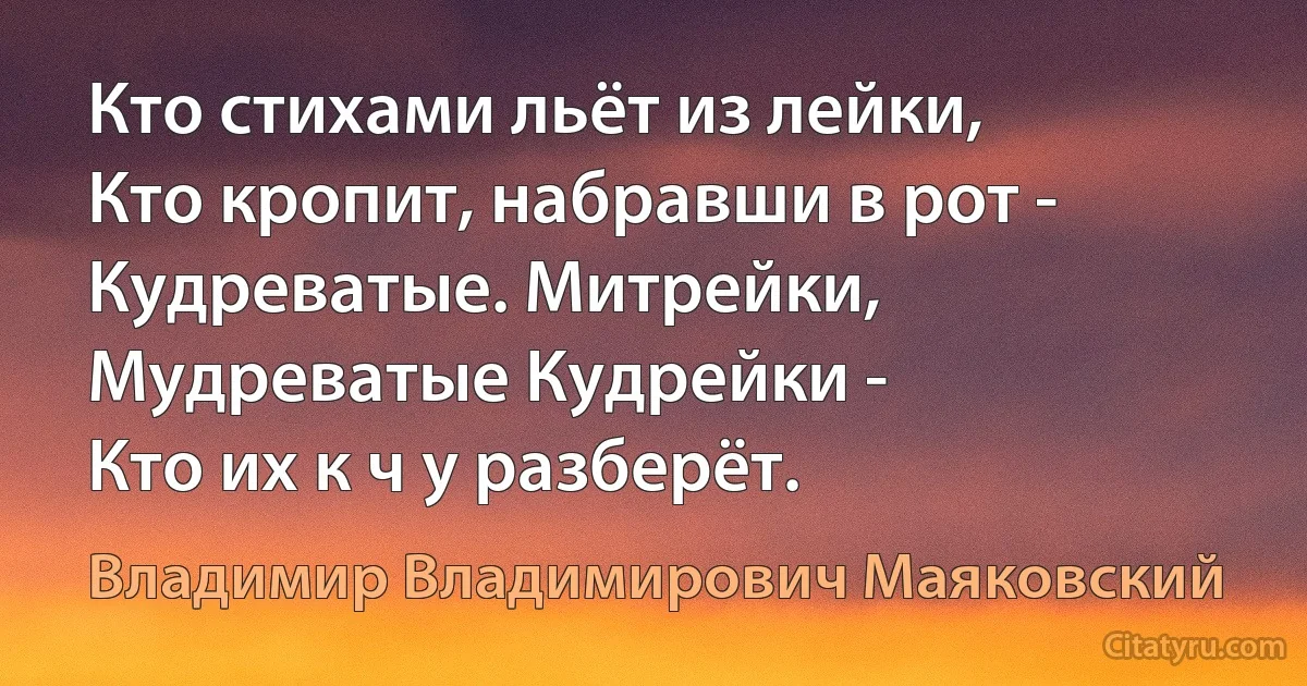 Кто стихами льёт из лейки, 
Кто кропит, набравши в рот - 
Кудреватые. Митрейки,
Мудреватые Кудрейки -
Кто их к ч у разберёт. (Владимир Владимирович Маяковский)