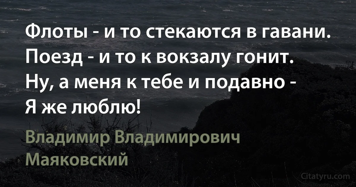 Флоты - и то стекаются в гавани. 
Поезд - и то к вокзалу гонит. 
Ну, а меня к тебе и подавно - 
Я же люблю! (Владимир Владимирович Маяковский)