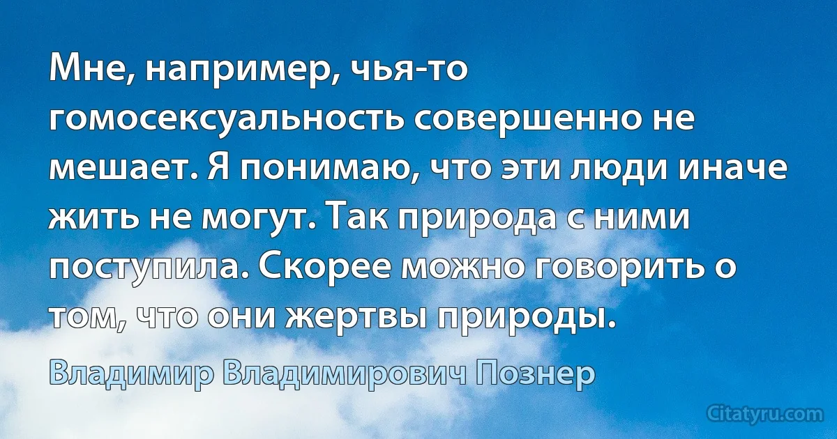 Мне, например, чья-то гомосексуальность совершенно не мешает. Я понимаю, что эти люди иначе жить не могут. Так природа с ними поступила. Скорее можно говорить о том, что они жертвы природы. (Владимир Владимирович Познер)