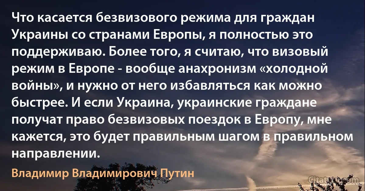 Что касается безвизового режима для граждан Украины со странами Европы, я полностью это поддерживаю. Более того, я считаю, что визовый режим в Европе - вообще анахронизм «холодной войны», и нужно от него избавляться как можно быстрее. И если Украина, украинские граждане получат право безвизовых поездок в Европу, мне кажется, это будет правильным шагом в правильном направлении. (Владимир Владимирович Путин)