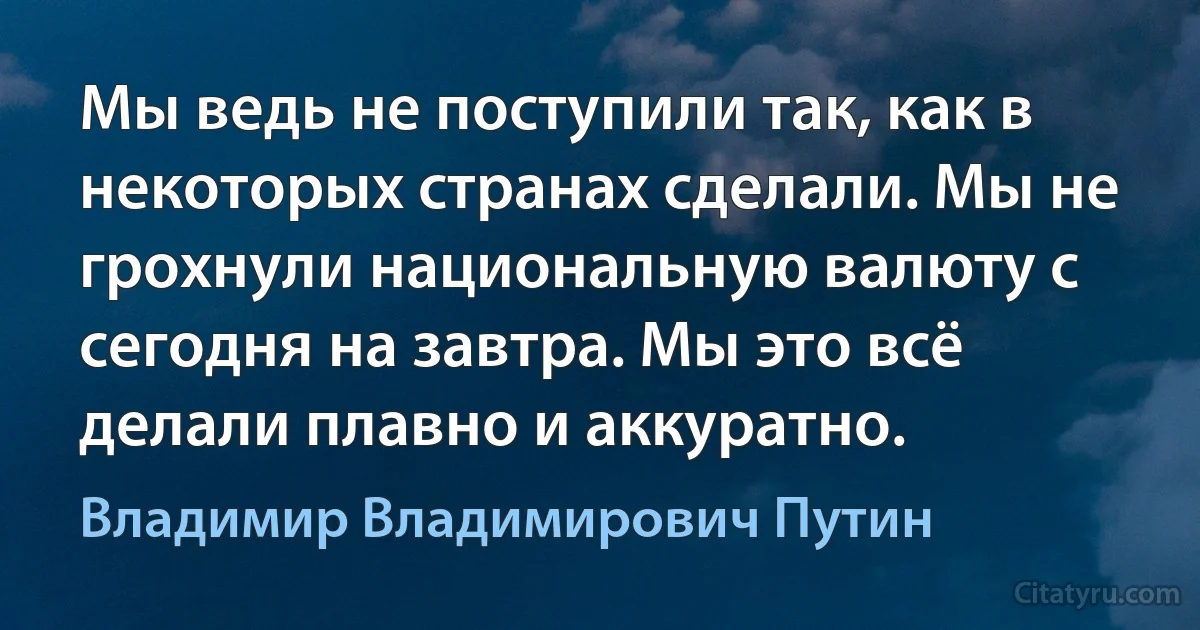 Мы ведь не поступили так, как в некоторых странах сделали. Мы не грохнули национальную валюту с сегодня на завтра. Мы это всё делали плавно и аккуратно. (Владимир Владимирович Путин)