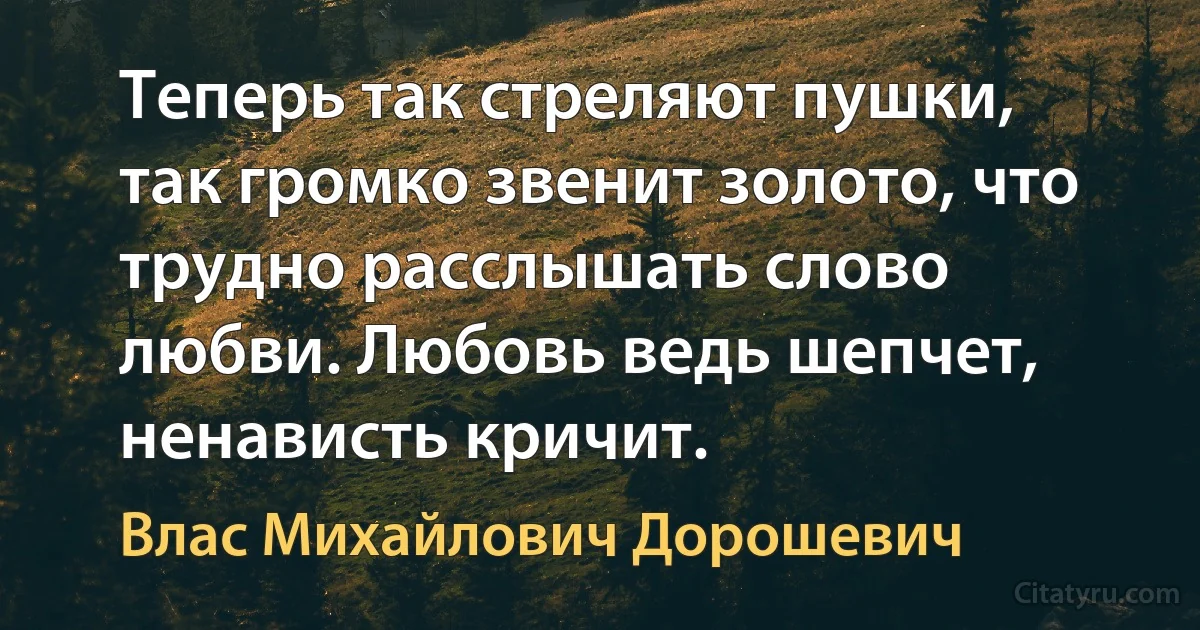 Теперь так стреляют пушки, так громко звенит золото, что трудно расслышать слово любви. Любовь ведь шепчет, ненависть кричит. (Влас Михайлович Дорошевич)