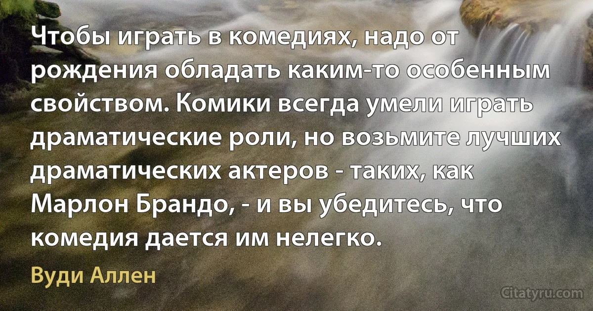 Чтобы играть в комедиях, надо от рождения обладать каким-то особенным свойством. Комики всегда умели играть драматические роли, но возьмите лучших драматических актеров - таких, как Марлон Брандо, - и вы убедитесь, что комедия дается им нелегко. (Вуди Аллен)