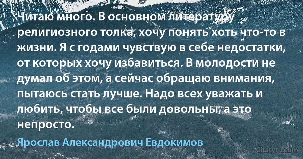 Читаю много. В основном литературу религиозного толка, хочу понять хоть что-то в жизни. Я с годами чувствую в себе недостатки, от которых хочу избавиться. В молодости не думал об этом, а сейчас обращаю внимания, пытаюсь стать лучше. Надо всех уважать и любить, чтобы все были довольны, а это непросто. (Ярослав Александрович Евдокимов)