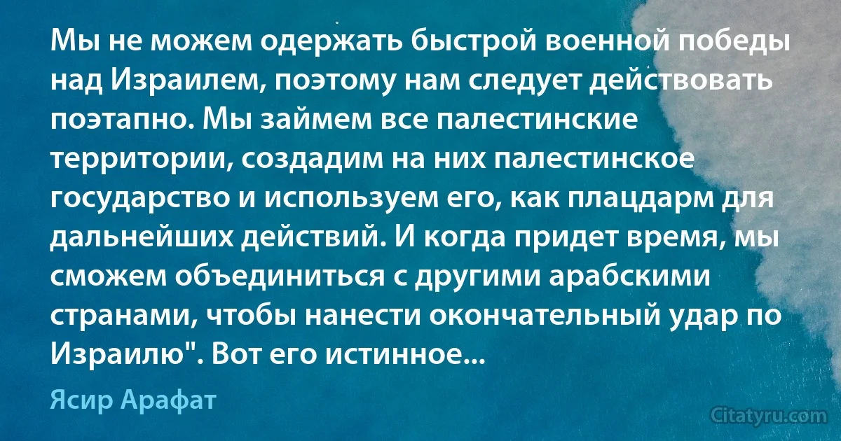 Мы не можем одержать быстрой военной победы над Израилем, поэтому нам следует действовать поэтапно. Мы займем все палестинские территории, создадим на них палестинское государство и используем его, как плацдарм для дальнейших действий. И когда придет время, мы сможем объединиться с другими арабскими странами, чтобы нанести окончательный удар по Израилю". Вот его истинное... (Ясир Арафат)