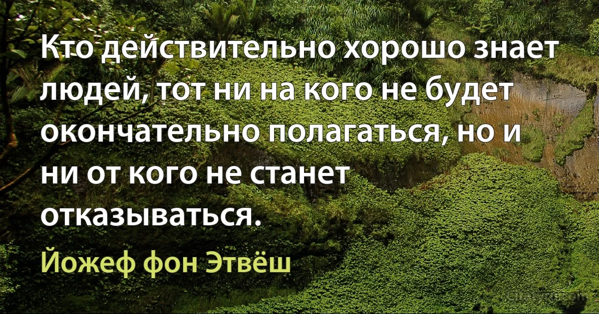 Кто действительно хорошо знает людей, тот ни на кого не будет окончательно полагаться, но и ни от кого не станет отказываться. (Йожеф фон Этвёш)