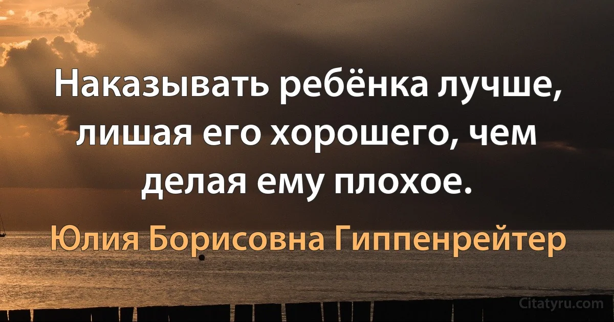 Наказывать ребёнка лучше, лишая его хорошего, чем делая ему плохое. (Юлия Борисовна Гиппенрейтер)