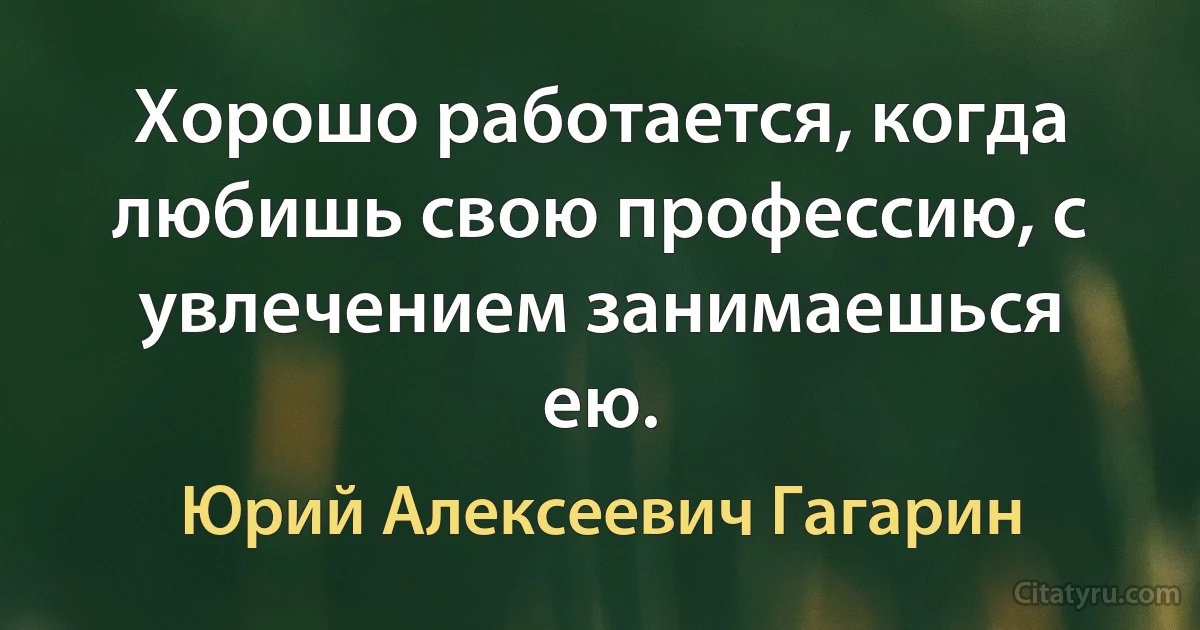 Хорошо работается, когда любишь свою профессию, с увлечением занимаешься ею. (Юрий Алексеевич Гагарин)