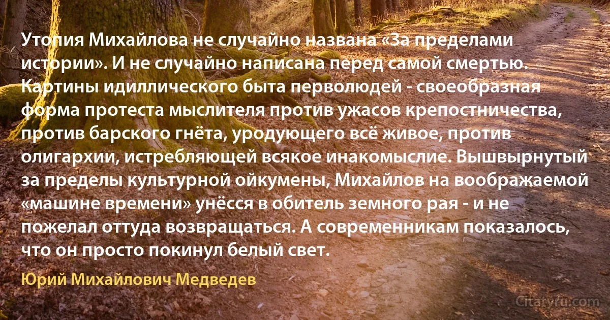 Утопия Михайлова не случайно названа «За пределами истории». И не случайно написана перед самой смертью. Картины идиллического быта перволюдей - своеобразная форма протеста мыслителя против ужасов крепостничества, против барского гнёта, уродующего всё живое, против олигархии, истребляющей всякое инакомыслие. Вышвырнутый за пределы культурной ойкумены, Михайлов на воображаемой «машине времени» унёсся в обитель земного рая - и не пожелал оттуда возвращаться. А современникам показалось, что он просто покинул белый свет. (Юрий Михайлович Медведев)