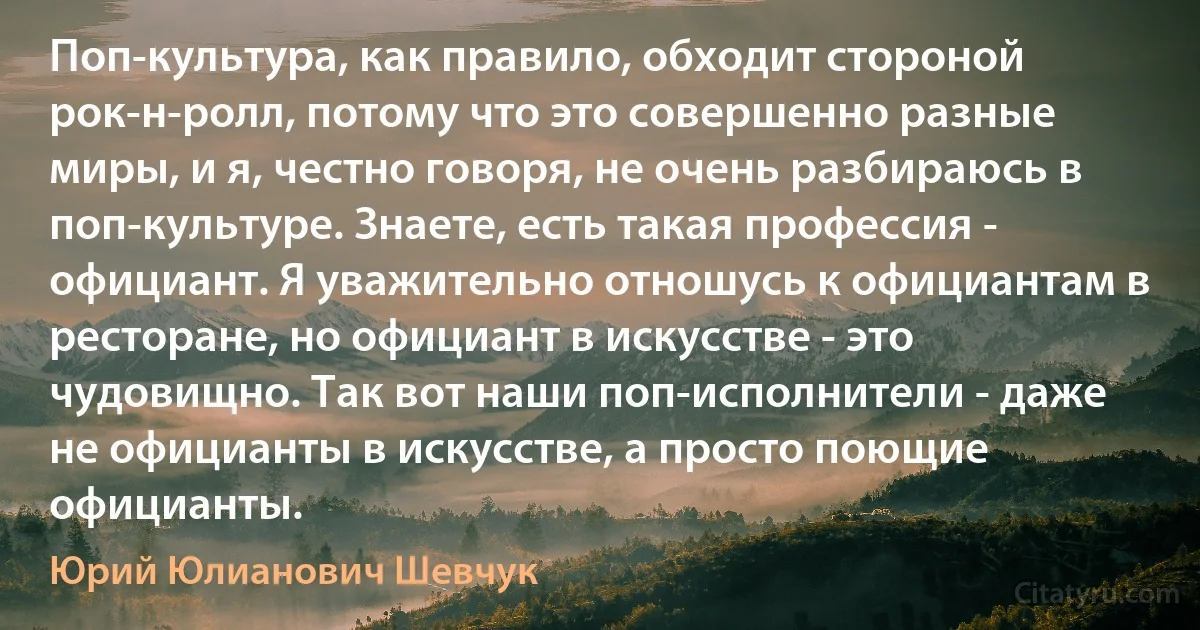 Поп-культура, как правило, обходит стороной рок-н-ролл, потому что это совершенно разные миры, и я, честно говоря, не очень разбираюсь в поп-культуре. Знаете, есть такая профессия - официант. Я уважительно отношусь к официантам в ресторане, но официант в искусстве - это чудовищно. Так вот наши поп-исполнители - даже не официанты в искусстве, а просто поющие официанты. (Юрий Юлианович Шевчук)