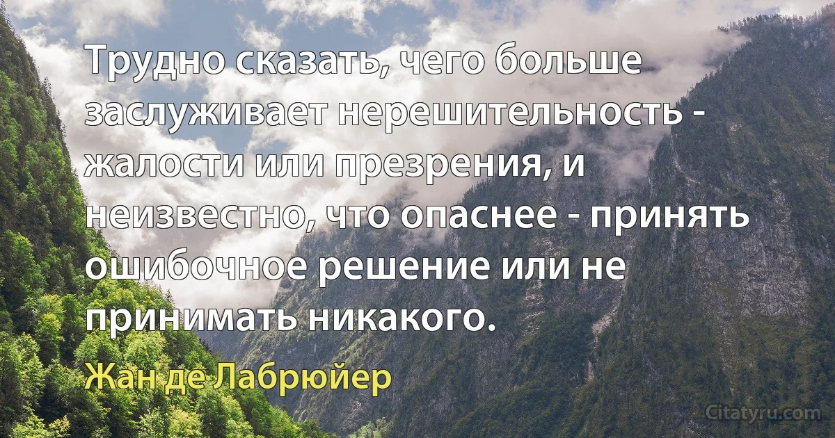 Трудно сказать, чего больше заслуживает нерешительность - жалости или презрения, и неизвестно, что опаснее - принять ошибочное решение или не принимать никакого. (Жан де Лабрюйер)