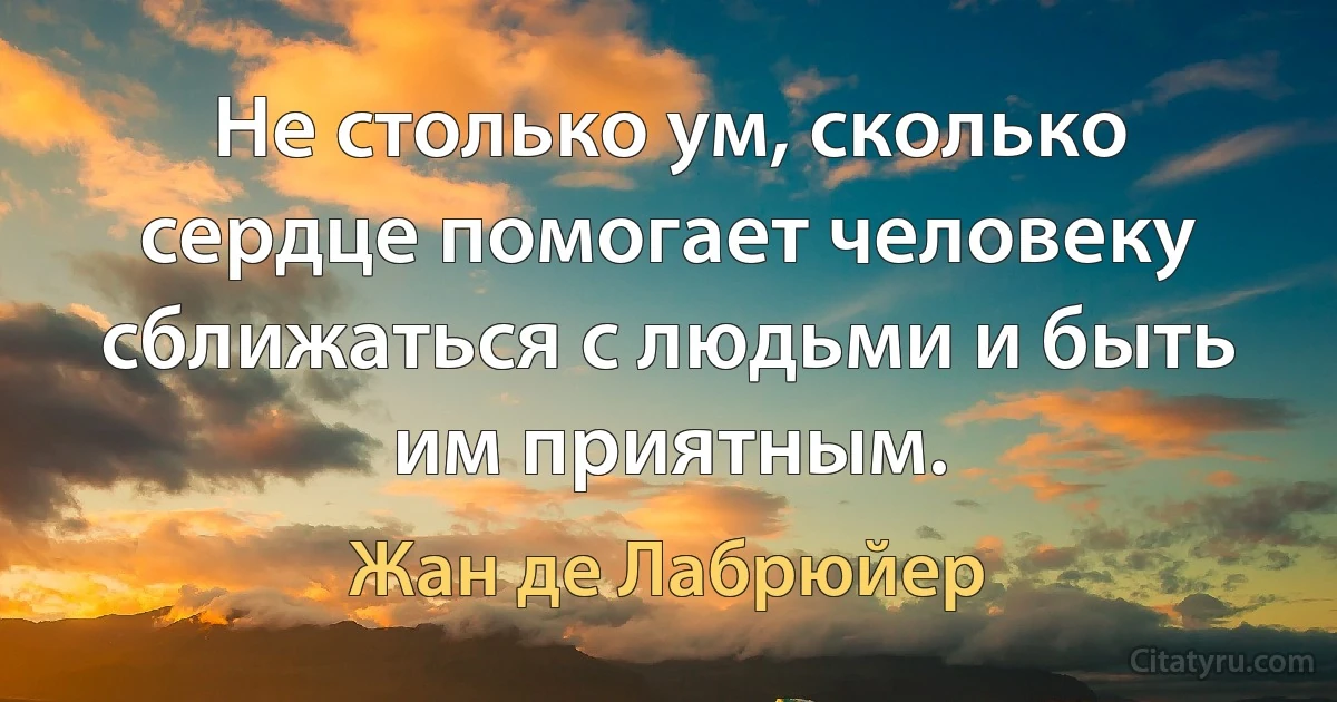 Не столько ум, сколько сердце помогает человеку сближаться с людьми и быть им приятным. (Жан де Лабрюйер)