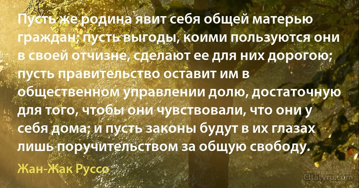 Пусть же родина явит себя общей матерью граждан; пусть выгоды, коими пользуются они в своей отчизне, сделают ее для них дорогою; пусть правительство оставит им в общественном управлении долю, достаточную для того, чтобы они чувствовали, что они у себя дома; и пусть законы будут в их глазах лишь поручительством за общую свободу. (Жан-Жак Руссо)