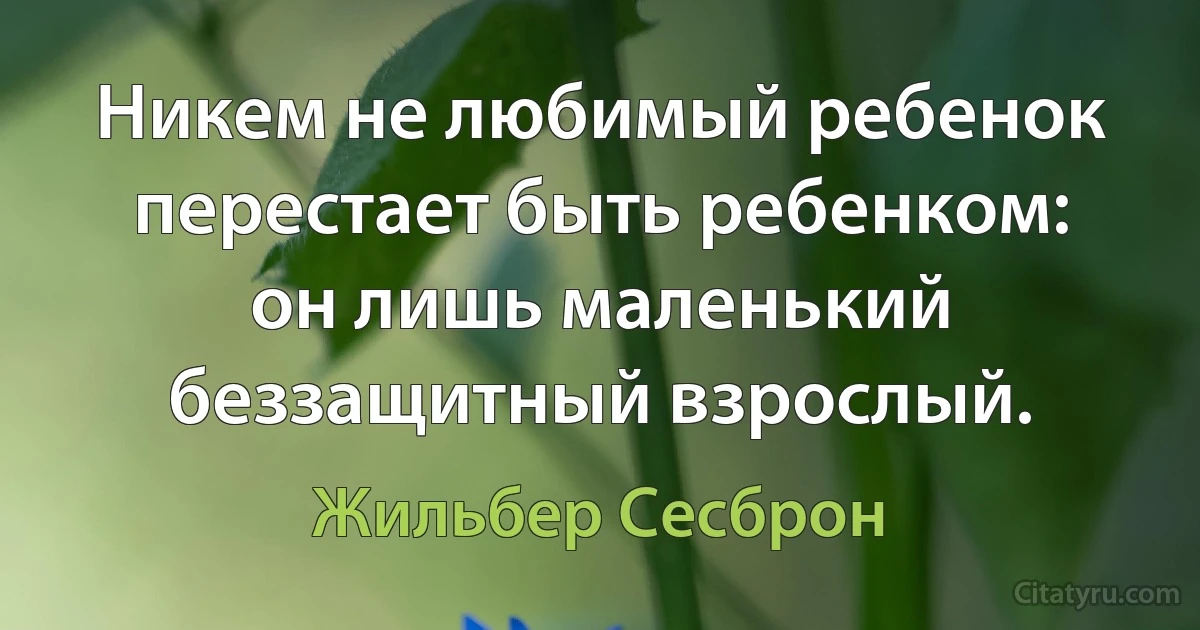 Никем не любимый ребенок перестает быть ребенком: он лишь маленький беззащитный взрослый. (Жильбер Сесброн)