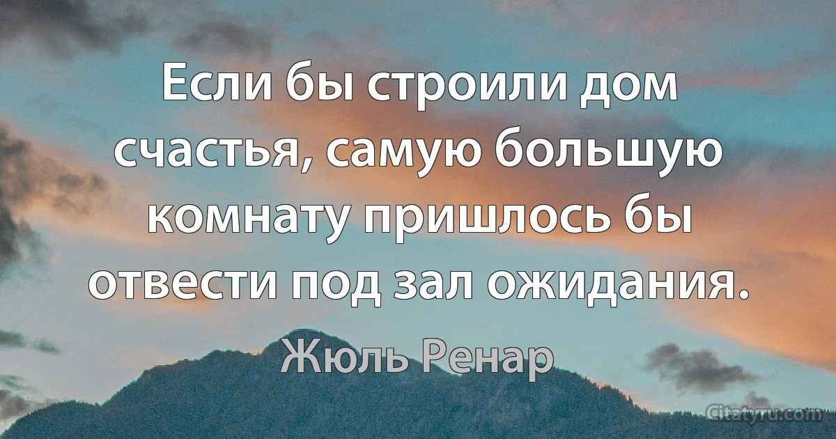 Если бы строили дом счастья, самую большую комнату пришлось бы отвести под зал ожидания. (Жюль Ренар)