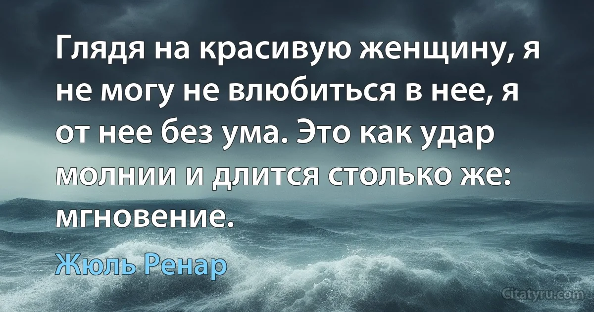 Глядя на красивую женщину, я не могу не влюбиться в нее, я от нее без ума. Это как удар молнии и длится столько же: мгновение. (Жюль Ренар)