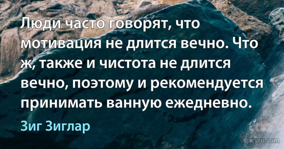 Люди часто говорят, что мотивация не длится вечно. Что ж, также и чистота не длится вечно, поэтому и рекомендуется принимать ванную ежедневно. (Зиг Зиглар)