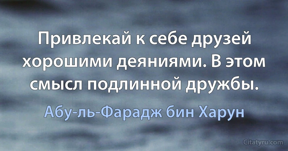 Привлекай к себе друзей хорошими деяниями. В этом смысл подлинной дружбы. (Абу-ль-Фарадж бин Харун)