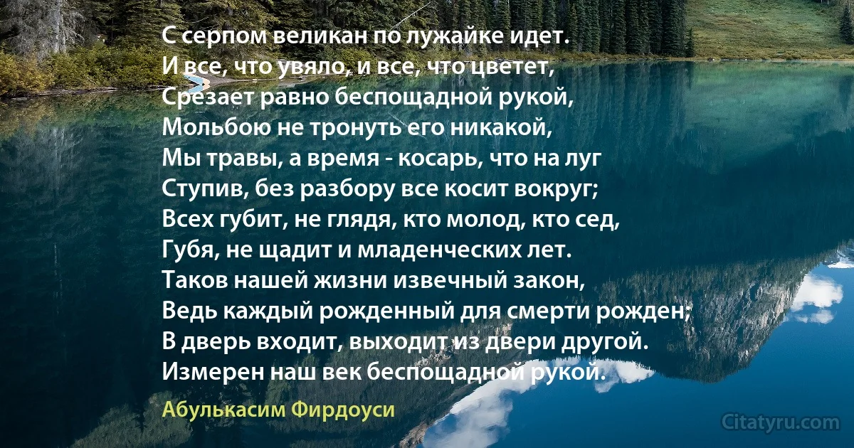 С серпом великан по лужайке идет.
И все, что увяло, и все, что цветет,
Срезает равно беспощадной рукой,
Мольбою не тронуть его никакой,
Мы травы, а время - косарь, что на луг
Ступив, без разбору все косит вокруг;
Всех губит, не глядя, кто молод, кто сед,
Губя, не щадит и младенческих лет.
Таков нашей жизни извечный закон,
Ведь каждый рожденный для смерти рожден;
В дверь входит, выходит из двери другой.
Измерен наш век беспощадной рукой. (Абулькасим Фирдоуси)