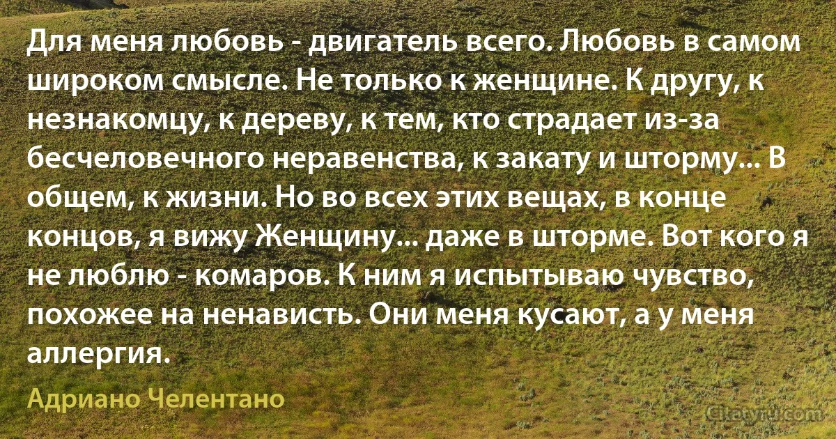 Для меня любовь - двигатель всего. Любовь в самом широком смысле. Не только к женщине. К другу, к незнакомцу, к дереву, к тем, кто страдает из-за бесчеловечного неравенства, к закату и шторму... В общем, к жизни. Но во всех этих вещах, в конце концов, я вижу Женщину... даже в шторме. Вот кого я не люблю - комаров. К ним я испытываю чувство, похожее на ненависть. Они меня кусают, а у меня аллергия. (Адриано Челентано)