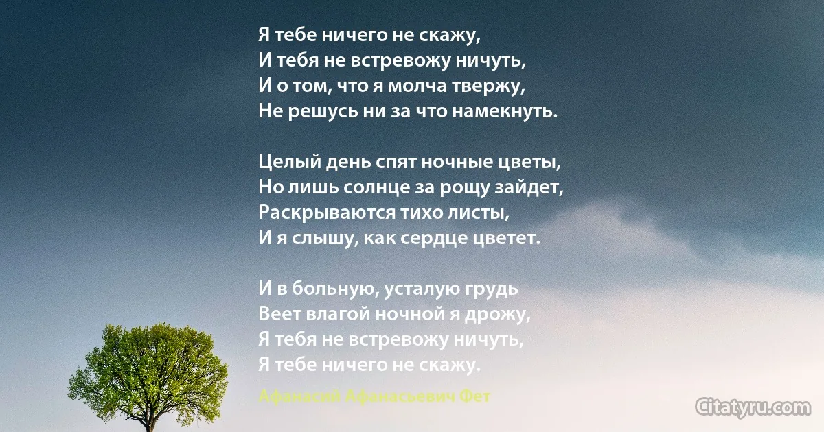 Я тебе ничего не скажу,
И тебя не встревожу ничуть,
И о том, что я молча твержу,
Не решусь ни за что намекнуть.

Целый день спят ночные цветы,
Но лишь солнце за рощу зайдет,
Раскрываются тихо листы,
И я слышу, как сердце цветет.

И в больную, усталую грудь
Веет влагой ночной я дрожу,
Я тебя не встревожу ничуть,
Я тебе ничего не скажу. (Афанасий Афанасьевич Фет)