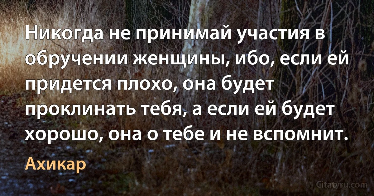 Никогда не принимай участия в обручении женщины, ибо, если ей придется плохо, она будет проклинать тебя, а если ей будет хорошо, она о тебе и не вспомнит. (Ахикар)