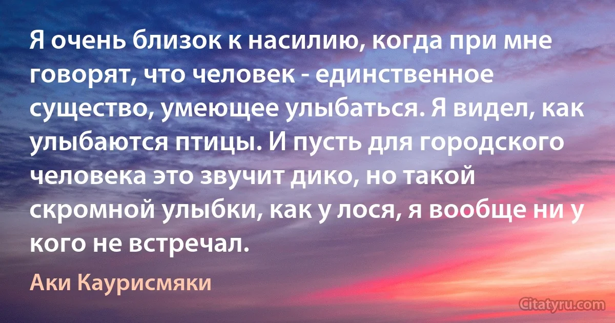 Я очень близок к насилию, когда при мне говорят, что человек - единственное существо, умеющее улыбаться. Я видел, как улыбаются птицы. И пусть для городского человека это звучит дико, но такой скромной улыбки, как у лося, я вообще ни у кого не встречал. (Аки Каурисмяки)