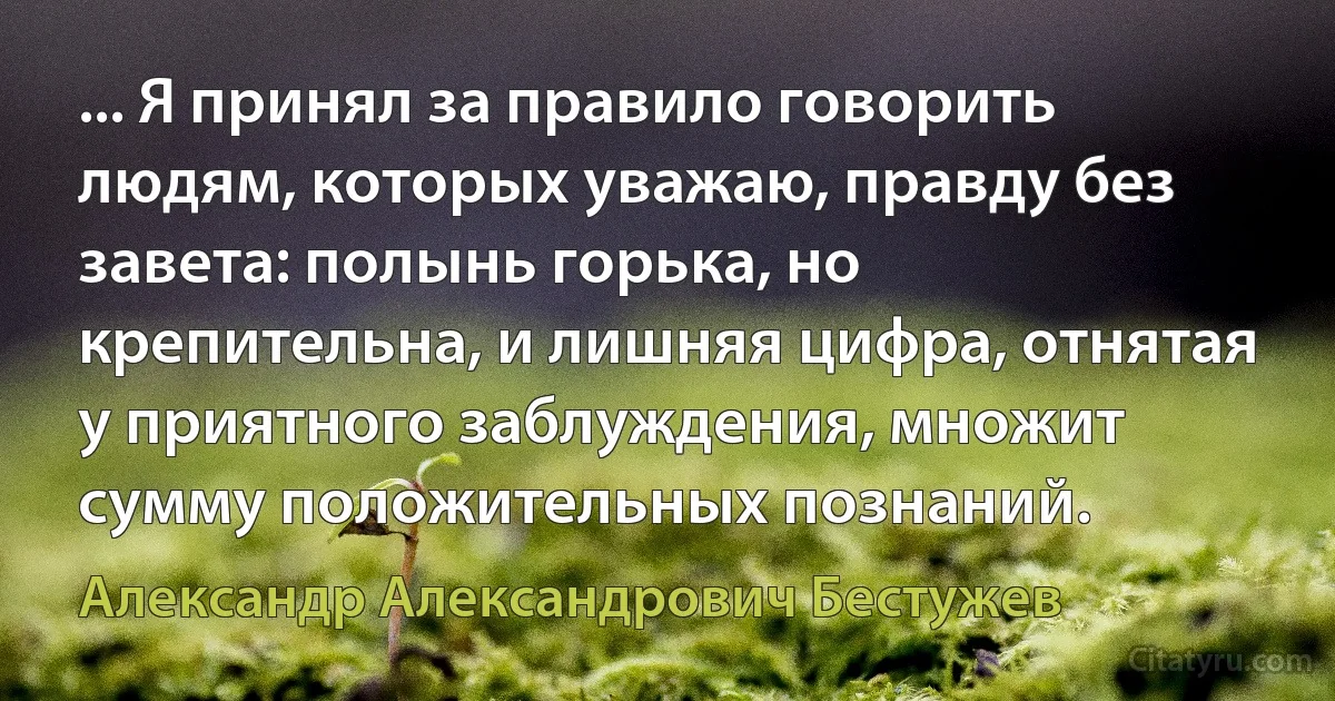 ... Я принял за правило говорить людям, которых уважаю, правду без завета: полынь горька, но крепительна, и лишняя цифра, отнятая у приятного заблуждения, множит сумму положительных познаний. (Александр Александрович Бестужев)