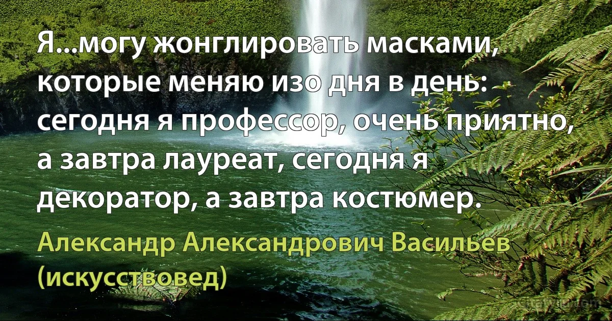 Я...могу жонглировать масками, которые меняю изо дня в день: сегодня я профессор, очень приятно, а завтра лауреат, сегодня я декоратор, а завтра костюмер. (Александр Александрович Васильев (искусствовед))