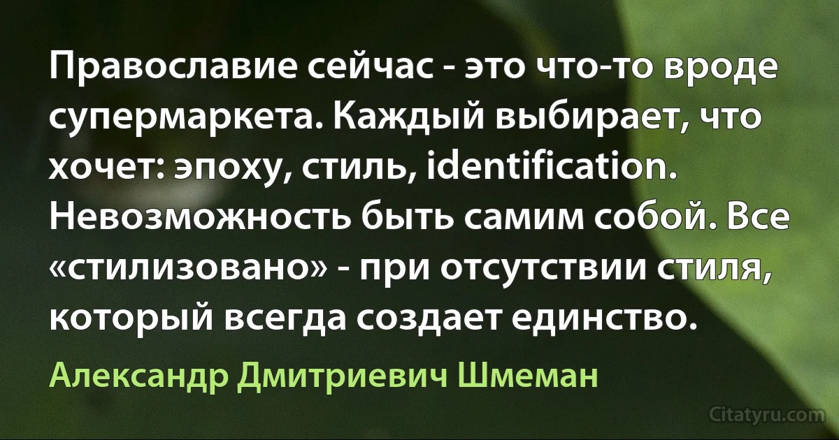 Православие сейчас - это что-то вроде супермаркета. Каждый выбирает, что хочет: эпоху, стиль, identification. Невозможность быть самим собой. Все «стилизовано» - при отсутствии стиля, который всегда создает единство. (Александр Дмитриевич Шмеман)