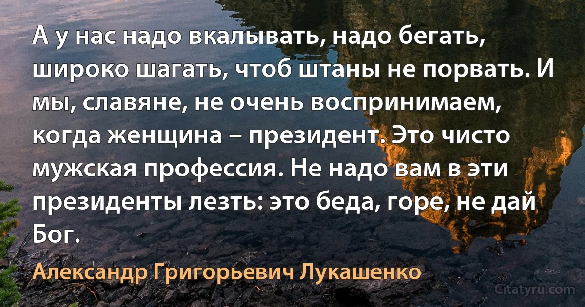 А у нас надо вкалывать, надо бегать, широко шагать, чтоб штаны не порвать. И мы, славяне, не очень воспринимаем, когда женщина – президент. Это чисто мужская профессия. Не надо вам в эти президенты лезть: это беда, горе, не дай Бог. (Александр Григорьевич Лукашенко)