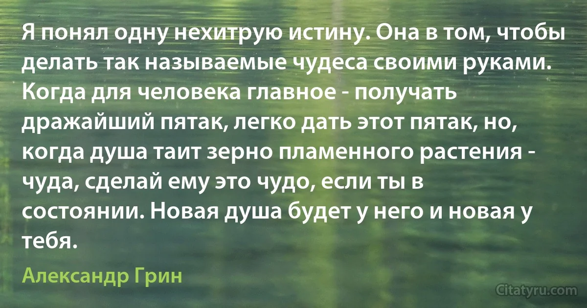 Я понял одну нехитрую истину. Она в том, чтобы делать так называемые чудеса своими руками. Когда для человека главное - получать дражайший пятак, легко дать этот пятак, но, когда душа таит зерно пламенного растения - чуда, сделай ему это чудо, если ты в состоянии. Новая душа будет у него и новая у тебя. (Александр Грин)