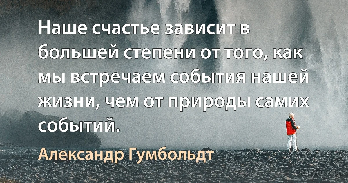 Наше счастье зависит в большей степени от того, как мы встречаем события нашей жизни, чем от природы самих событий. (Александр Гумбольдт)