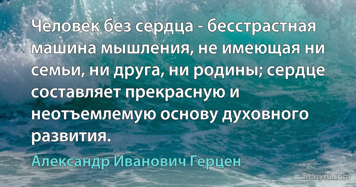 Человек без сердца - бесстрастная машина мышления, не имеющая ни семьи, ни друга, ни родины; сердце составляет прекрасную и неотъемлемую основу духовного развития. (Александр Иванович Герцен)