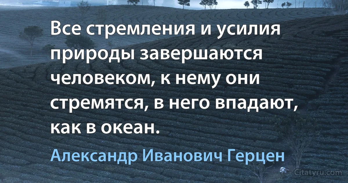 Все стремления и усилия природы завершаются человеком, к нему они стремятся, в него впадают, как в океан. (Александр Иванович Герцен)