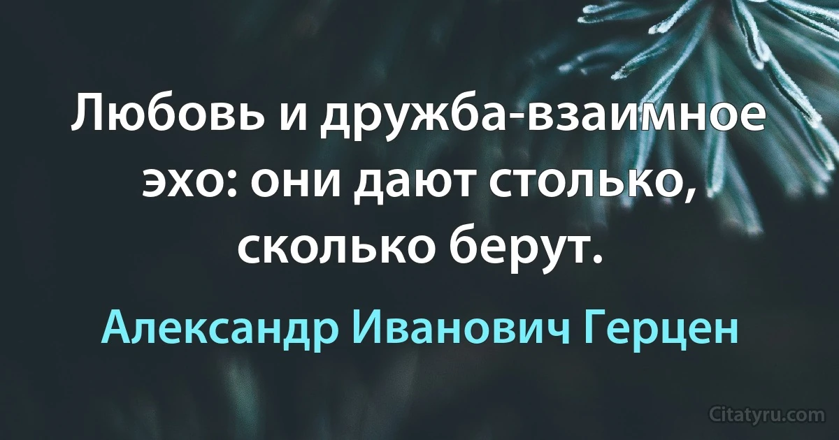 Любовь и дружба-взаимное эхо: они дают столько, сколько берут. (Александр Иванович Герцен)