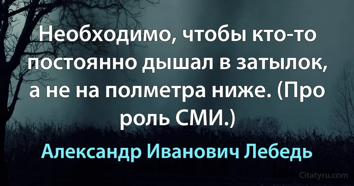 Необходимо, чтобы кто-то постоянно дышал в затылок, а не на полметра ниже. (Про роль СМИ.) (Александр Иванович Лебедь)