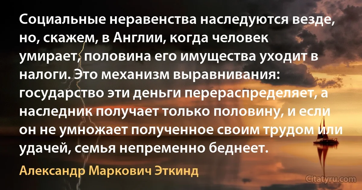 Социальные неравенства наследуются везде, но, скажем, в Англии, когда человек умирает, половина его имущества уходит в налоги. Это механизм выравнивания: государство эти деньги перераспределяет, а наследник получает только половину, и если он не умножает полученное своим трудом или удачей, семья непременно беднеет. (Александр Маркович Эткинд)