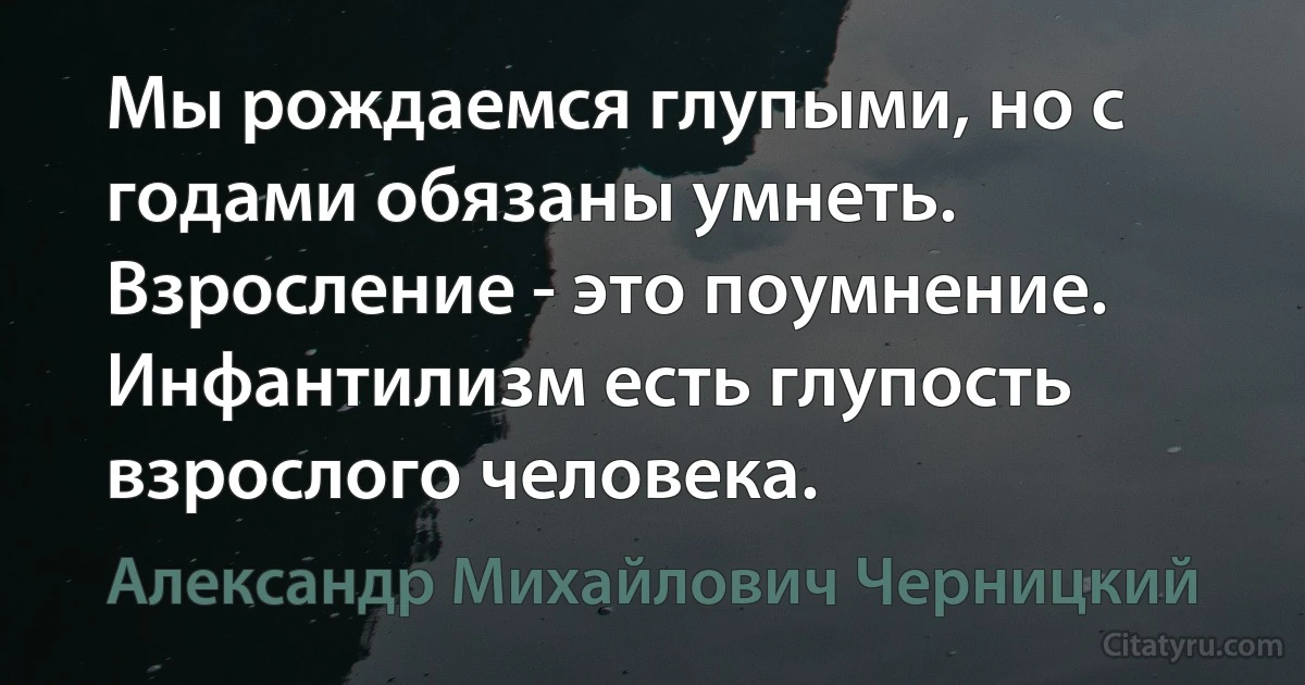 Мы рождаемся глупыми, но с годами обязаны умнеть. Взросление - это поумнение. Инфантилизм есть глупость взрослого человека. (Александр Михайлович Черницкий)