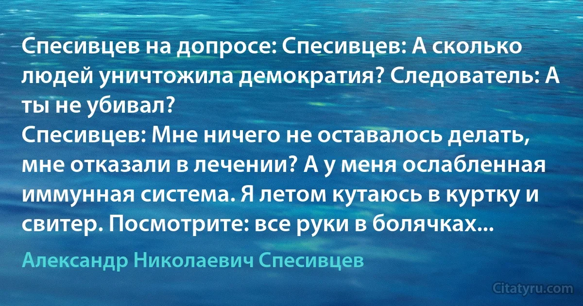 Спесивцев на допросе: Спесивцев: А сколько людей уничтожила демократия? Следователь: А ты не убивал?
Спесивцев: Мне ничего не оставалось делать, мне отказали в лечении? А у меня ослабленная иммунная система. Я летом кутаюсь в куртку и свитер. Посмотрите: все руки в болячках... (Александр Николаевич Спесивцев)