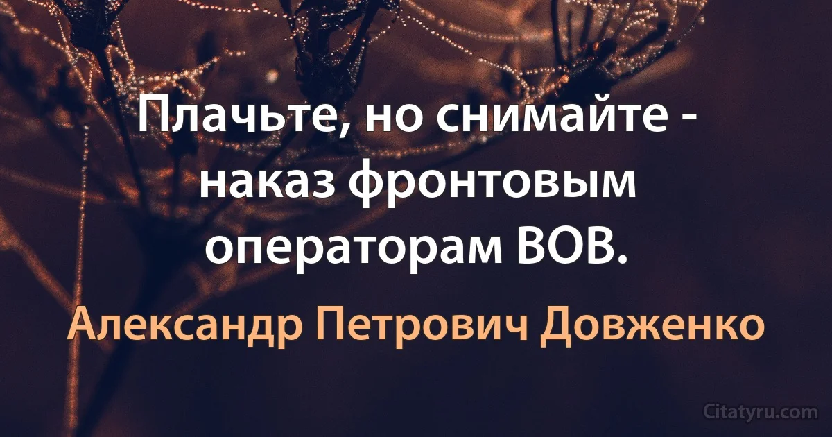 Плачьте, но снимайте - наказ фронтовым операторам ВОВ. (Александр Петрович Довженко)