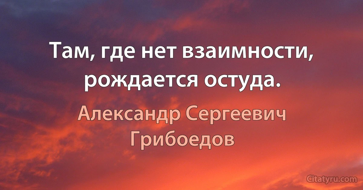 Там, где нет взаимности, рождается остуда. (Александр Сергеевич Грибоедов)