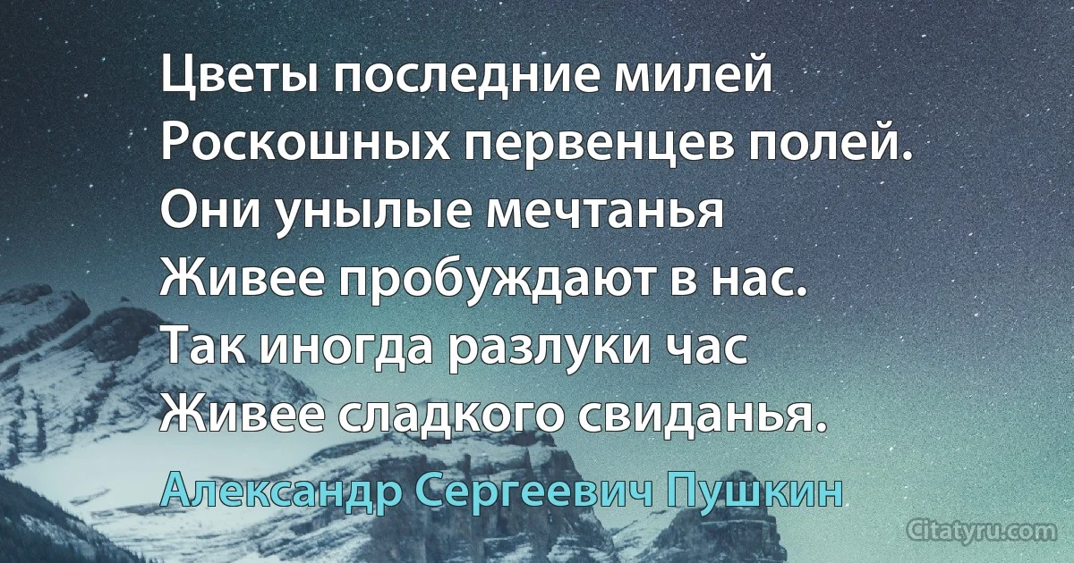 Цветы последние милей
Роскошных первенцев полей.
Они унылые мечтанья
Живее пробуждают в нас.
Так иногда разлуки час
Живее сладкого свиданья. (Александр Сергеевич Пушкин)