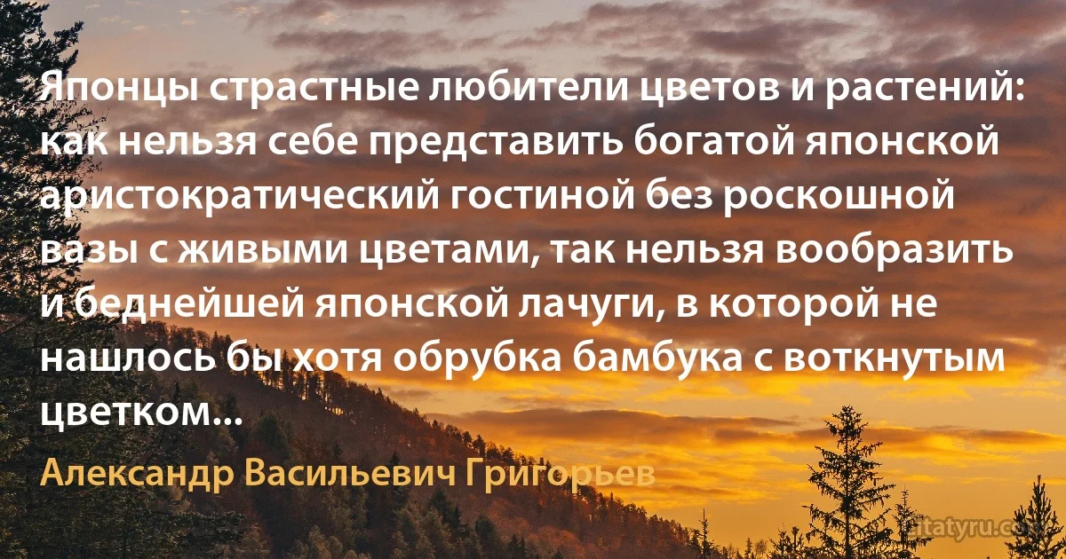 Японцы страстные любители цветов и растений: как нельзя себе представить богатой японской аристократический гостиной без роскошной вазы с живыми цветами, так нельзя вообразить и беднейшей японской лачуги, в которой не нашлось бы хотя обрубка бамбука с воткнутым цветком... (Александр Васильевич Григорьев)