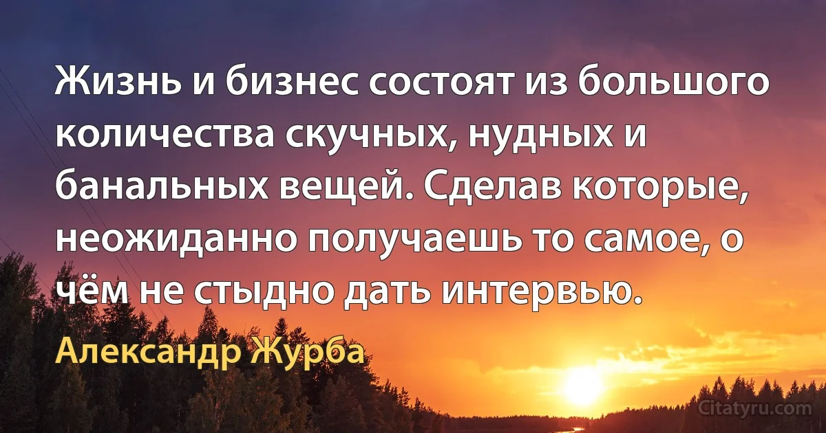 Жизнь и бизнес состоят из большого количества скучных, нудных и банальных вещей. Сделав которые, неожиданно получаешь то самое, о чём не стыдно дать интервью. (Александр Журба)