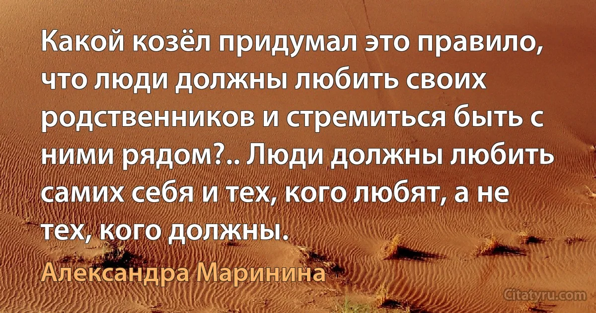 Какой козёл придумал это правило, что люди должны любить своих родственников и стремиться быть с ними рядом?.. Люди должны любить самих себя и тех, кого любят, а не тех, кого должны. (Александра Маринина)