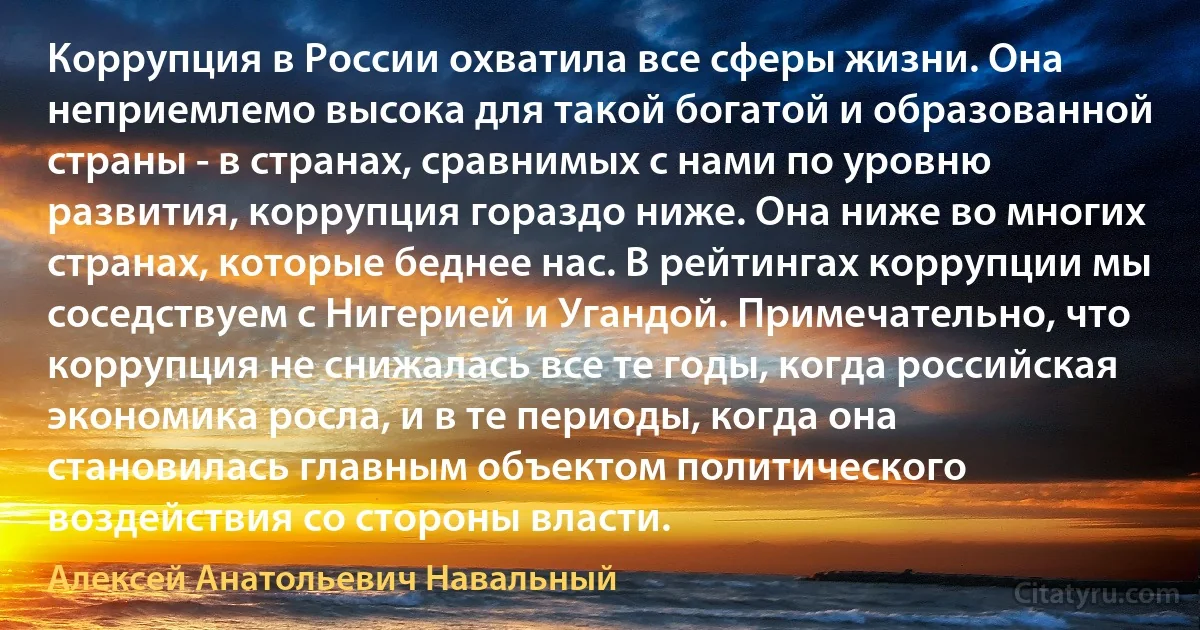 Коррупция в России охватила все сферы жизни. Она неприемлемо высока для такой богатой и образованной страны - в странах, сравнимых с нами по уровню развития, коррупция гораздо ниже. Она ниже во многих странах, которые беднее нас. В рейтингах коррупции мы соседствуем с Нигерией и Угандой. Примечательно, что коррупция не снижалась все те годы, когда российская экономика росла, и в те периоды, когда она становилась главным объектом политического воздействия со стороны власти. (Алексей Анатольевич Навальный)